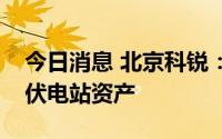 今日消息 北京科锐：目前公司不持有欧洲光伏电站资产