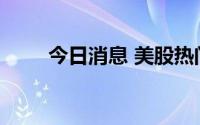 今日消息 美股热门中概股多数走高