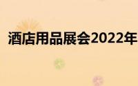 酒店用品展会2022年时间表（酒店用品展）