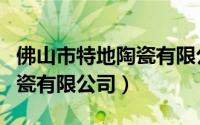 佛山市特地陶瓷有限公司电话（佛山市特地陶瓷有限公司）