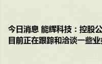 今日消息 能辉科技：控股公司正在开展熔盐储能相关业务，目前正在跟踪和洽谈一些业务和项目