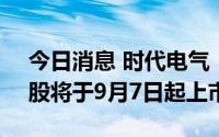 今日消息 时代电气：4131.32万股IPO限售股将于9月7日起上市流通