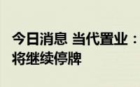 今日消息 当代置业：无法按时发布中期业绩，将继续停牌