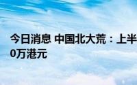 今日消息 中国北大荒：上半年母公司拥有人应占亏损约4020万港元