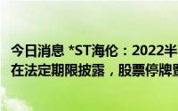 今日消息 *ST海伦：2022半年报未获董事会审议通过，无法在法定期限披露，股票停牌暨可能被叠加实施退市风险警示