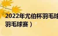 2022年尤伯杯羽毛球赛赛程（2022年尤伯杯羽毛球赛）