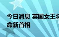 今日消息 英国女王将打破惯例，在苏格兰任命新首相