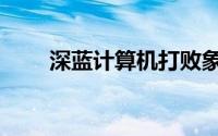 深蓝计算机打败象棋（深蓝计算机）