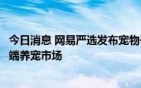 今日消息 网易严选发布宠物子品牌“网易天成”，主打中高端养宠市场