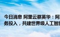 今日消息 阿里云蔡英华：阿里云将在上海持续加大研发和业务投入，共建世界级人工智能产业集群