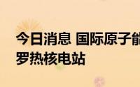 今日消息 国际原子能机构代表团将前往扎波罗热核电站