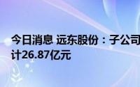 今日消息 远东股份：子公司8月中标千万元以上合同订单合计26.87亿元