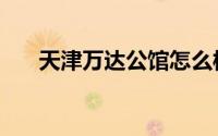 天津万达公馆怎么样（天津万达公馆）