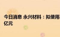 今日消息 永兴材料：拟使用募资对江西永兴新能源增资7.83亿元