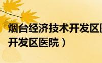 烟台经济技术开发区医院官网（烟台经济技术开发区医院）