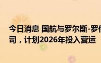 今日消息 国航与罗尔斯-罗伊斯成立民用发动机维修合资公司，计划2026年投入营运