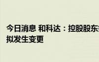 今日消息 和科达：控股股东签署股份转让协议，公司控制权拟发生变更