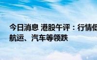 今日消息 港股午评：行情低开低走，两大指数均跌超1%，航运、汽车等领跌