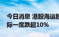 今日消息 港股海运股持续走低，东方海外国际一度跌超10%
