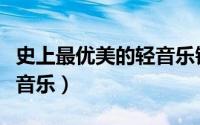 史上最优美的轻音乐钢琴曲（史上最优美的轻音乐）