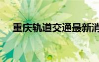 重庆轨道交通最新消息（重庆轨道交通）