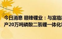 今日消息 赣锋锂业：与富临精工签署战略合作协议，新建年产20万吨磷酸二氢锂一体化项目