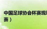 中国足球协会杯赛现场直播（中国足球协会杯赛）