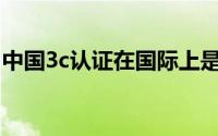 中国3c认证在国际上是否认可（中国3C认证）