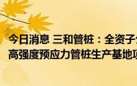 今日消息 三和管桩：全资子公司拍下两宗地块，拟投建PHC高强度预应力管桩生产基地项目