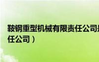 鞍钢重型机械有限责任公司是国企吗（鞍钢重型机械有限责任公司）