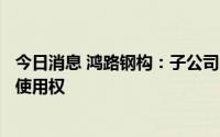 今日消息 鸿路钢构：子公司7514.38万元竞得国有建设用地使用权