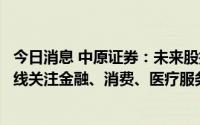 今日消息 中原证券：未来股指总体预计将继续震荡向上，短线关注金融、消费、医疗服务等行业投资机会