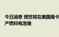 今日消息 博世将在美国南卡罗来纳州工厂注资2亿美元，生产燃料电池堆