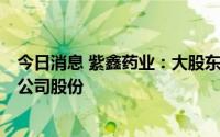 今日消息 紫鑫药业：大股东海通资管拟继续减持469.8万股公司股份