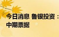 今日消息 鲁银投资：拟注册发行5亿至7亿元中期票据