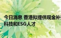 今日消息 香港拟提供现金补贴和放宽移民要求，以吸引金融科技和ESG人才