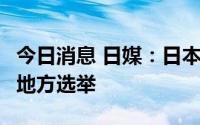 今日消息 日媒：日本政府拟明年4月举行统一地方选举