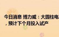 今日消息 博力威：大圆柱电芯目前厂房与设备已经准备完成，预计下个月投入试产