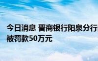 今日消息 晋商银行阳泉分行因贷款“三查”制度执行不到位被罚款50万元