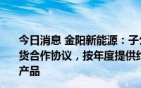 今日消息 金阳新能源：子公司与First Holding签署长期供货合作协议，按年度提供约300MW的光伏电池及光伏组件产品