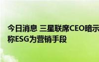 今日消息 三星联席CEO暗示可能推迟加入RE100环保倡议，称ESG为营销手段