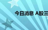 今日消息 A股三大指数集体翻绿