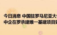 今日消息 中国驻罗马尼亚大使：将积极协助沟通，确保目前中企在罗承建唯一基建项目如期圆满履约