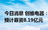 今日消息 创维电器：拟冲刺创业板IPO上市，预计募资8.19亿元