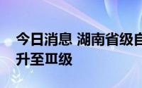 今日消息 湖南省级自然灾害救助应急响应提升至Ⅲ级