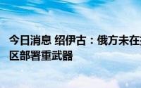 今日消息 绍伊古：俄方未在扎波罗热核电站区域内或邻近地区部署重武器