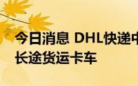 今日消息 DHL快递中国区试运行氢燃料电池长途货运卡车