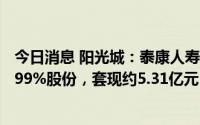 今日消息 阳光城：泰康人寿减持计划实施完毕，合计减持3.99%股份，套现约5.31亿元