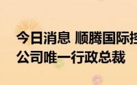 今日消息 顺腾国际控股：林玮瑭已获调任为公司唯一行政总裁