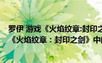 罗伊 游戏《火焰纹章:封印之剑》中的主角是谁（罗伊 游戏《火焰纹章：封印之剑》中的主角）